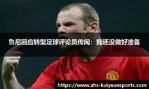 鲁尼回应转型足球评论员传闻:我还没做好准备