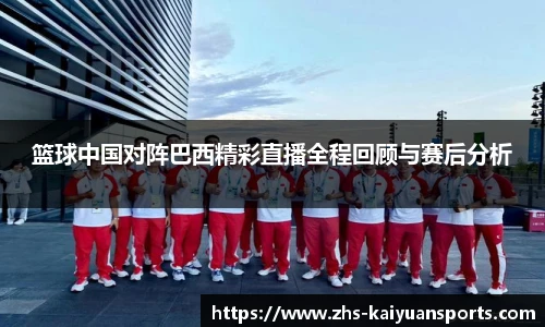 篮球中国对阵巴西精彩直播全程回顾与赛后分析