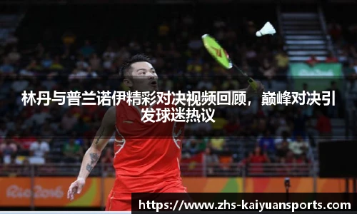 林丹与普兰诺伊精彩对决视频回顾,巅峰对决引发球迷热议