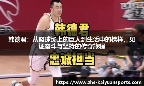 韩德君:从篮球场上的巨人到生活中的榜样,见证奋斗与坚持的传奇旅程